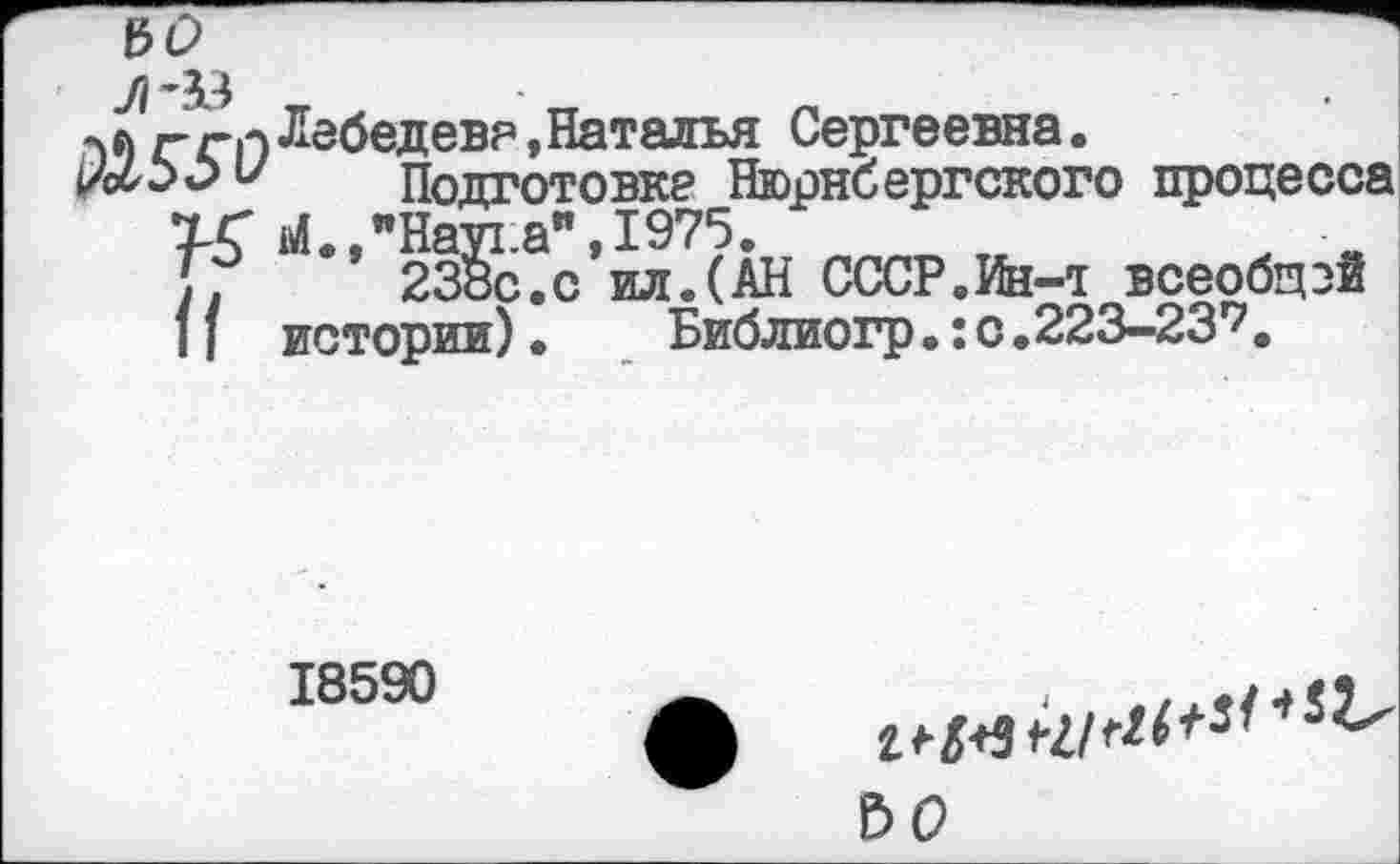 ﻿У/ ”33 _	• _	_
лл	Лебедев?, Наталья Сергеевна.
и	Подготовке Нюрнбергского процесса
ТС М.,"Наука",1975.
Г/	238с.с ил.(АН СССР.Ин-т всеобщей
11 истории) • Библиогр •: с .223-2317.
18590
ЪО